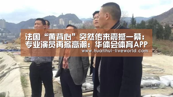 法国“黄背心”突然传来震撼一幕:专业演员再掀高潮:华体会体育APP